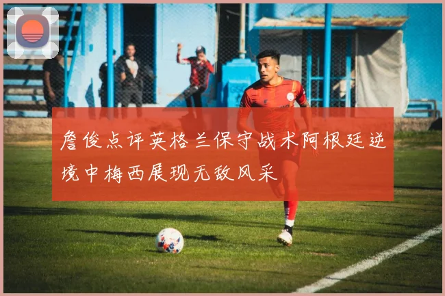 詹俊点评英格兰保守战术阿根廷逆境中梅西展现无敌风采