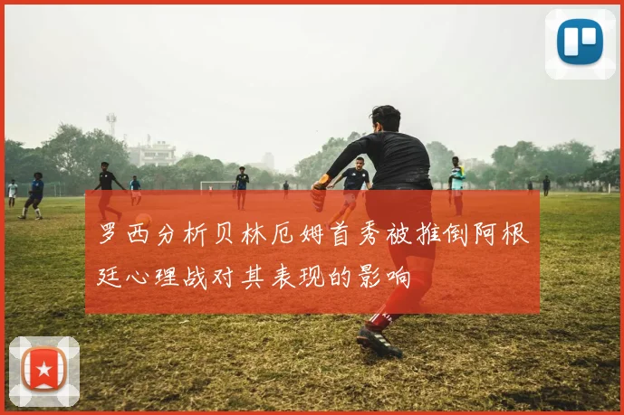 罗西分析贝林厄姆首秀被推倒阿根廷心理战对其表现的影响